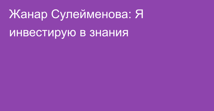 Жанар Сулейменова: Я инвестирую в знания