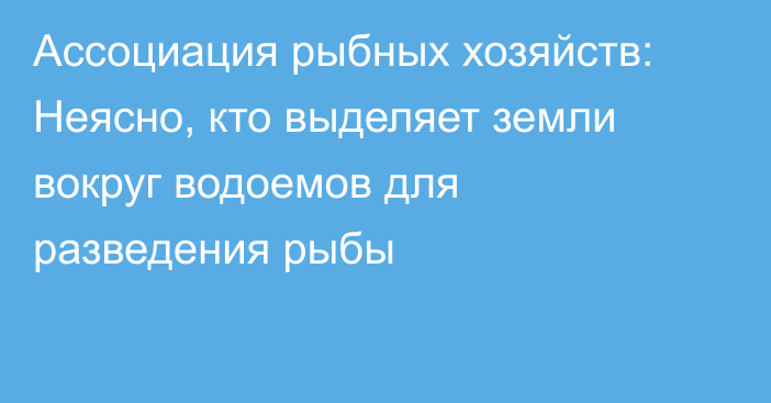 Ассоциация рыбных хозяйств: Неясно, кто выделяет земли вокруг водоемов для разведения рыбы