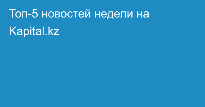 Топ-5 новостей недели на Kapital.kz