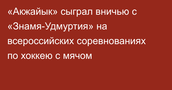 «Акжайык» сыграл вничью с «Знамя-Удмуртия» на всероссийских соревнованиях по хоккею с мячом