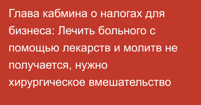 Глава кабмина о налогах для бизнеса: Лечить больного с помощью лекарств и молитв не получается, нужно хирургическое вмешательство