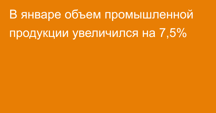 В январе объем промышленной продукции увеличился на 7,5%