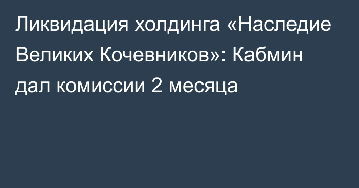 Ликвидация холдинга «Наследие Великих Кочевников»: Кабмин дал комиссии 2 месяца