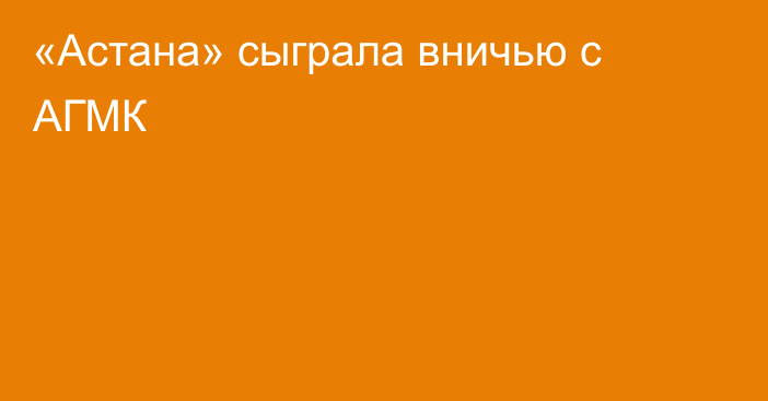 «Астана» сыграла вничью с АГМК