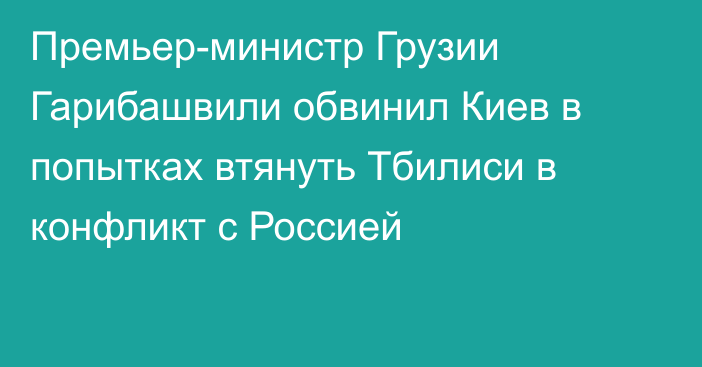 Премьер-министр Грузии Гарибашвили обвинил Киев в попытках втянуть Тбилиси в конфликт с Россией