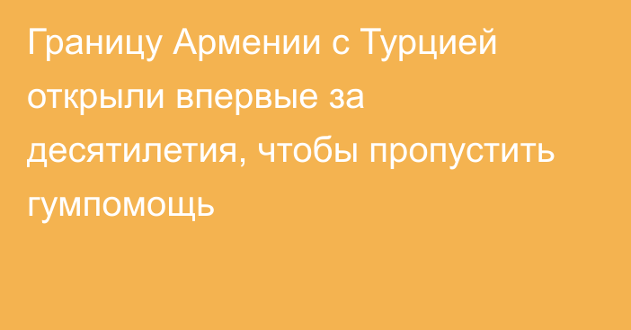 Границу Армении с Турцией  открыли впервые за десятилетия, чтобы пропустить гумпомощь