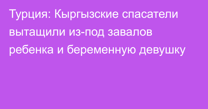 Турция: Кыргызские спасатели вытащили из-под завалов ребенка и беременную девушку