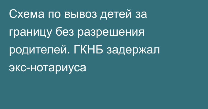 Схема по вывоз детей за границу без разрешения родителей. ГКНБ задержал экс-нотариуса