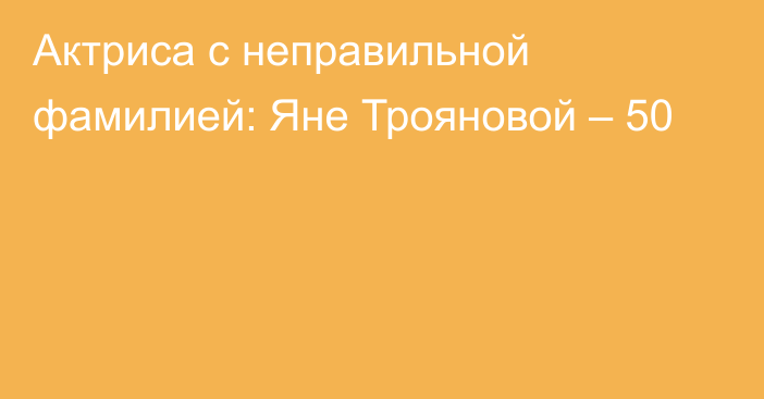 Актриса с неправильной фамилией: Яне Трояновой – 50