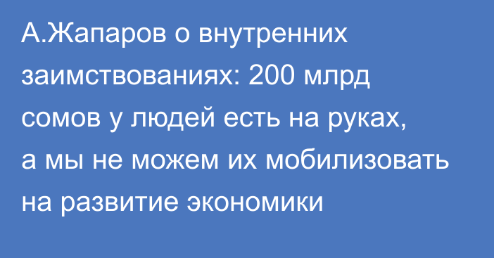 А.Жапаров о внутренних заимствованиях: 200 млрд сомов у людей есть на руках, а мы не можем их мобилизовать на развитие экономики