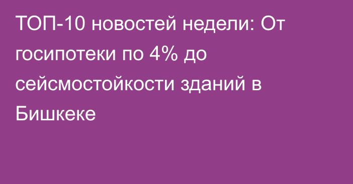 ТОП-10 новостей недели: От госипотеки по 4% до сейсмостойкости зданий в Бишкеке