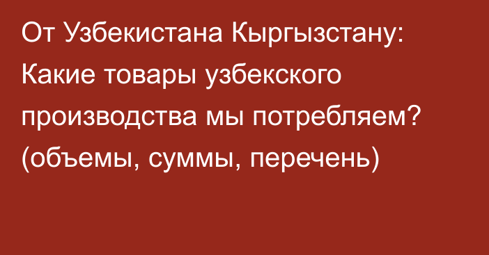 От Узбекистана Кыргызстану: Какие товары узбекского производства мы потребляем? (объемы, суммы, перечень)