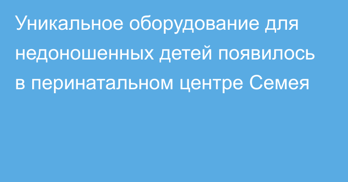 Уникальное оборудование для недоношенных детей появилось в перинатальном центре Семея