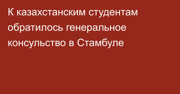 К казахстанским студентам обратилось генеральное консульство в Стамбуле