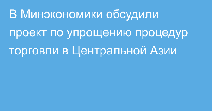 В Минэкономики обсудили проект по упрощению процедур торговли в Центральной Азии