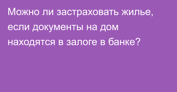 Можно ли застраховать жилье, если документы на дом находятся в залоге в банке?