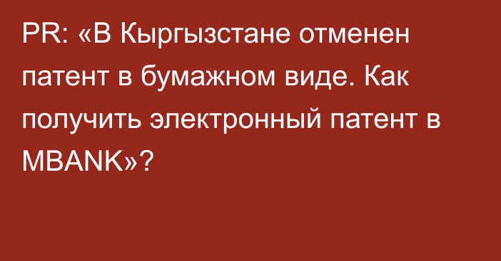 PR: «В Кыргызстане отменен патент в бумажном виде. Как получить электронный патент в MBANK»?