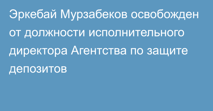 Эркебай Мурзабеков освобожден от должности исполнительного директора Агентства по защите депозитов