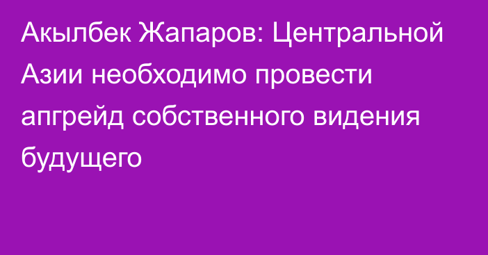 Акылбек Жапаров: Центральной Азии необходимо провести апгрейд собственного видения будущего