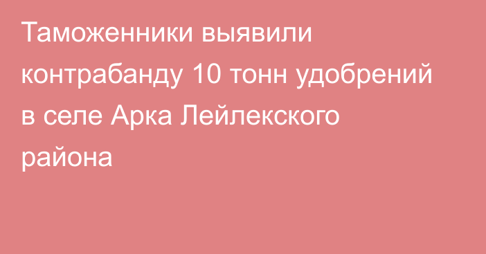 Таможенники выявили контрабанду 10 тонн удобрений в селе Арка Лейлекского района