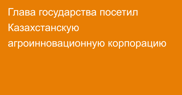 Глава государства посетил Казахстанскую агроинновационную корпорацию