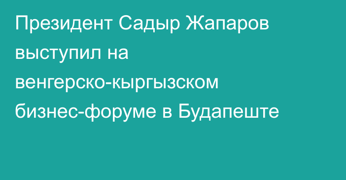 Президент Садыр Жапаров выступил на венгерско-кыргызском бизнес-форуме в Будапеште