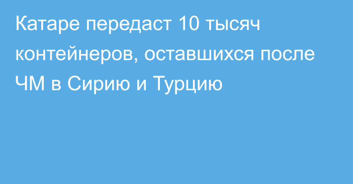 Катаре передаст 10 тысяч контейнеров, оставшихся после ЧМ в Сирию и Турцию