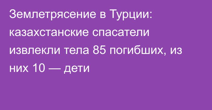 Землетрясение в Турции: казахстанские спасатели извлекли тела 85 погибших, из них 10 — дети