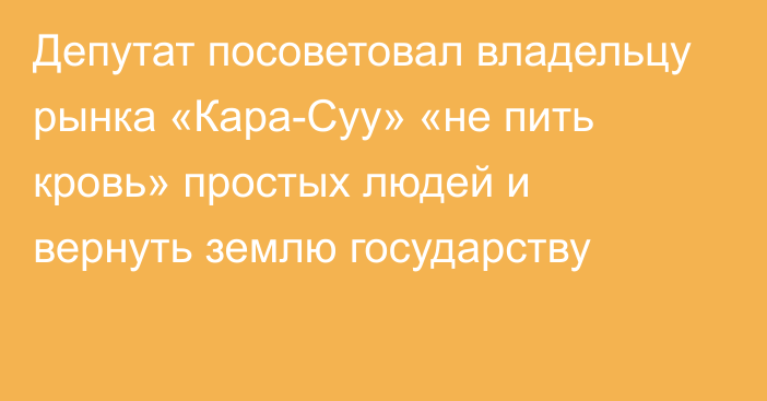 Депутат посоветовал владельцу рынка «Кара-Суу» «не пить кровь» простых людей и вернуть землю государству