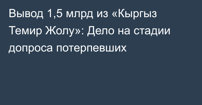 Вывод 1,5 млрд из «Кыргыз Темир Жолу»: Дело на стадии допроса потерпевших