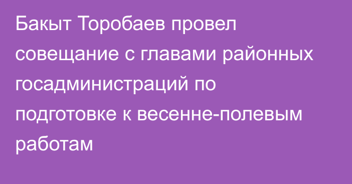 Бакыт Торобаев провел совещание с главами районных госадминистраций по подготовке к весенне-полевым работам