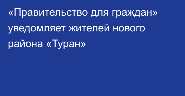 «Правительство для граждан» уведомляет жителей нового района «Туран»