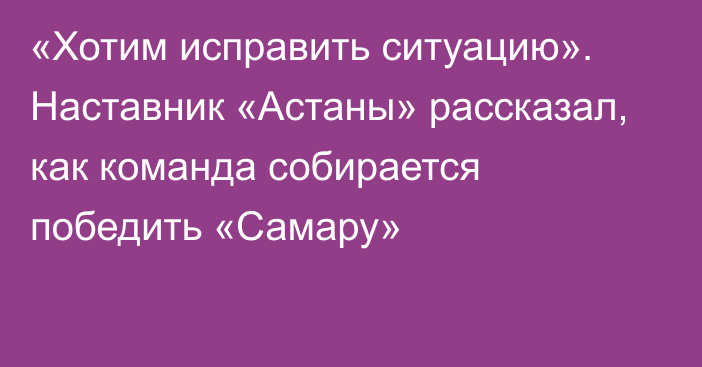 «Хотим исправить ситуацию». Наставник «Астаны» рассказал, как команда собирается победить «Самару»