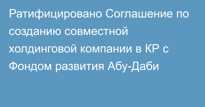 Ратифицировано Соглашение по созданию совместной холдинговой компании в КР с Фондом развития Абу-Даби