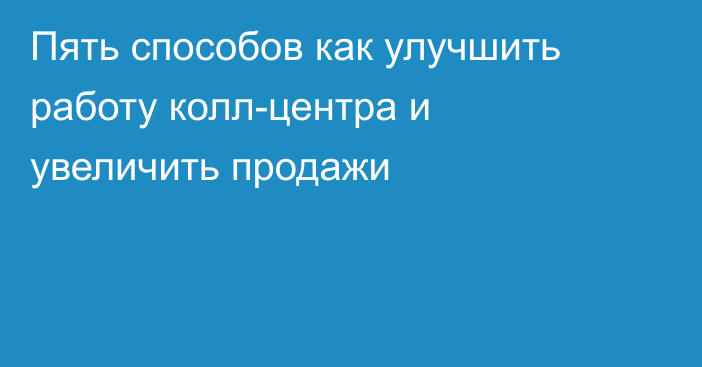 Пять способов как улучшить работу колл-центра и увеличить продажи