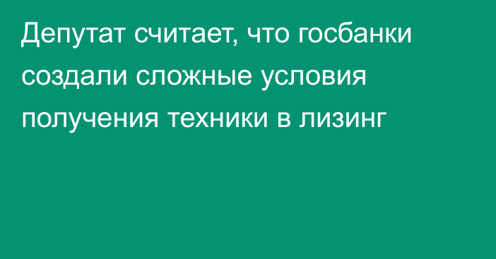 Депутат считает, что госбанки создали сложные условия получения техники в лизинг