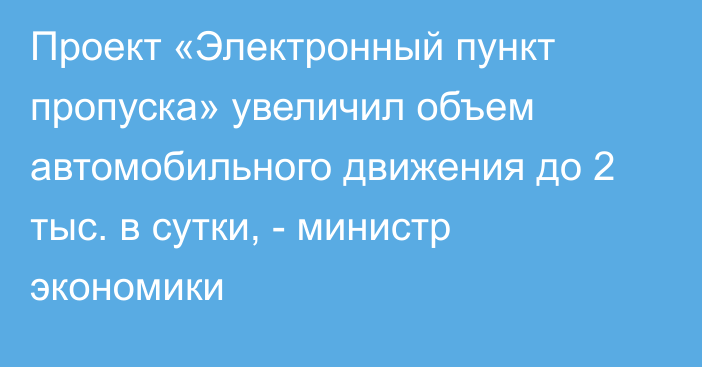 Проект «Электронный пункт пропуска» увеличил объем автомобильного движения до 2 тыс. в сутки, - министр экономики 