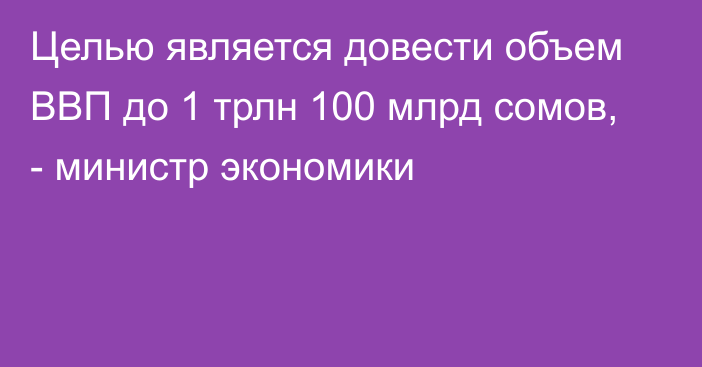 Целью является довести объем ВВП до 1 трлн 100 млрд сомов, - министр экономики