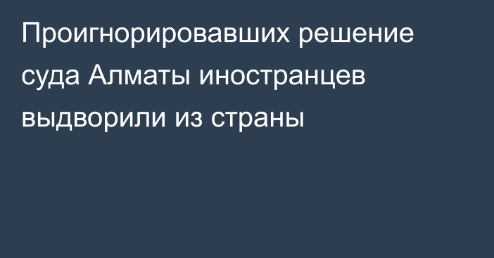 Проигнорировавших решение суда Алматы иностранцев выдворили из страны