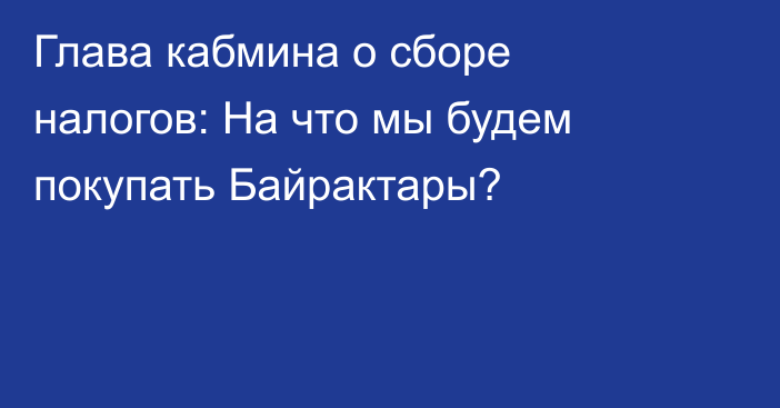 Глава кабмина о сборе налогов: На что мы будем покупать Байрактары?