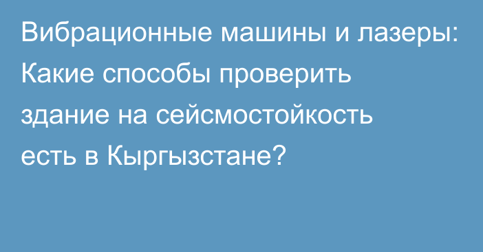 Вибрационные машины и лазеры: Какие способы проверить здание на сейсмостойкость есть в Кыргызстане?