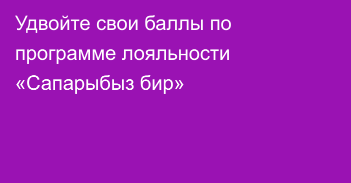 Удвойте свои баллы по программе лояльности «Сапарыбыз бир»