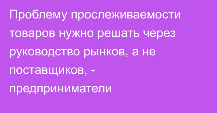 Проблему прослеживаемости товаров нужно решать через руководство рынков, а не поставщиков, - предприниматели