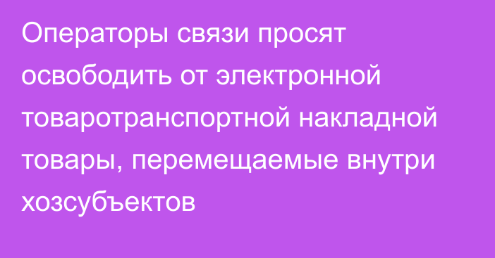 Операторы связи просят освободить от электронной товаротранспортной накладной товары, перемещаемые внутри хозсубъектов