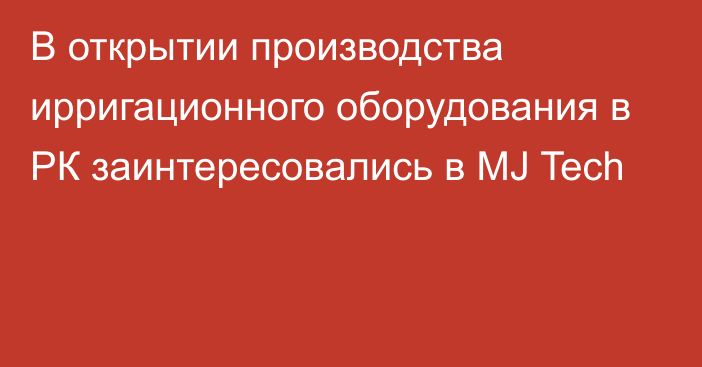 В открытии производства ирригационного оборудования в РК заинтересовались в MJ Tech