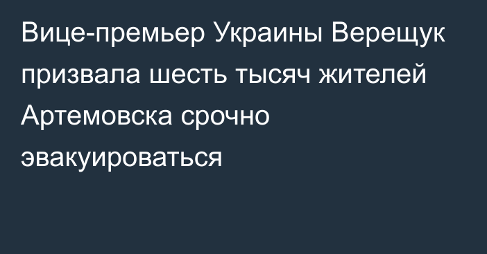 Вице-премьер Украины Верещук призвала шесть тысяч жителей Артемовска срочно эвакуироваться