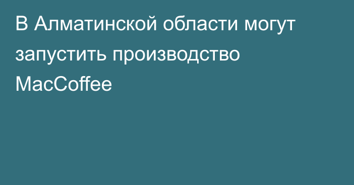 В Алматинской области могут запустить производство MacCoffee