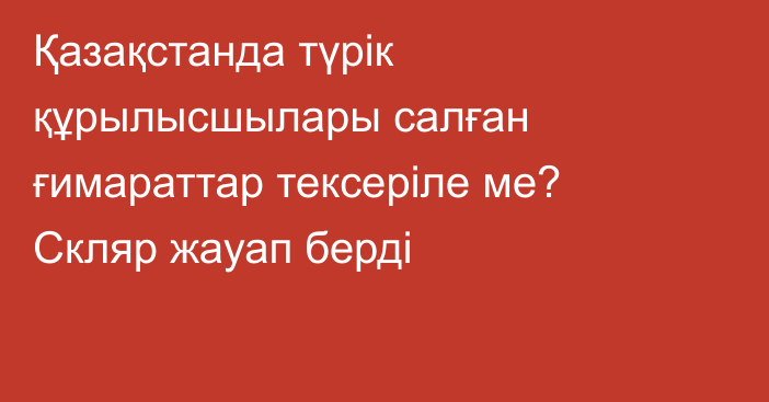 Қазақстанда түрік құрылысшылары салған ғимараттар тексеріле ме? Скляр жауап берді