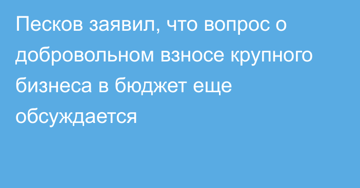 Песков заявил, что вопрос о добровольном взносе крупного бизнеса в бюджет еще обсуждается