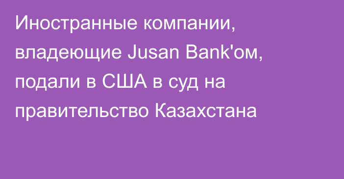 Иностранные компании, владеющие Jusan Bank'ом, подали в США в суд на правительство Казахстана